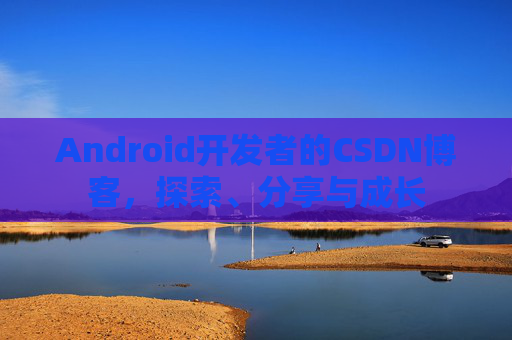 Android开发者的CSDN博客,探索、分享与成长